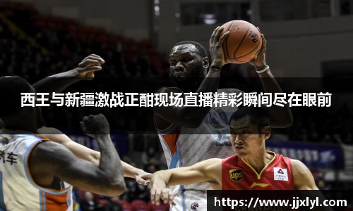 西王与新疆激战正酣现场直播精彩瞬间尽在眼前